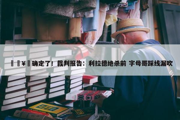 🥶确定了！裁判报告：利拉德绝杀前 字母哥踩线漏吹