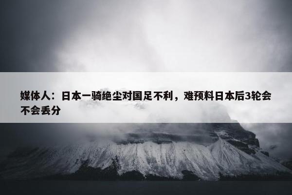 媒体人：日本一骑绝尘对国足不利，难预料日本后3轮会不会丢分