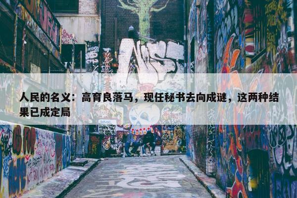 人民的名义：高育良落马，现任秘书去向成谜，这两种结果已成定局