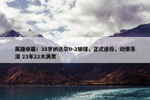 英雄谢幕！38岁纳达尔0-2输球，正式退役，动情落泪 23年22大满贯