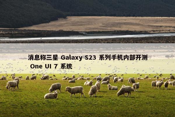 消息称三星 Galaxy S23 系列手机内部开测 One UI 7 系统