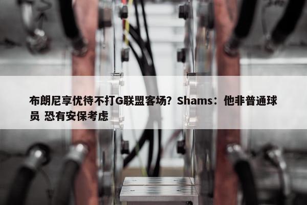 布朗尼享优待不打G联盟客场？Shams：他非普通球员 恐有安保考虑