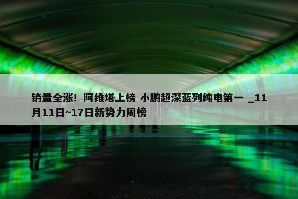 销量全涨！阿维塔上榜 小鹏超深蓝列纯电第一 _11月11日~17日新势力周榜