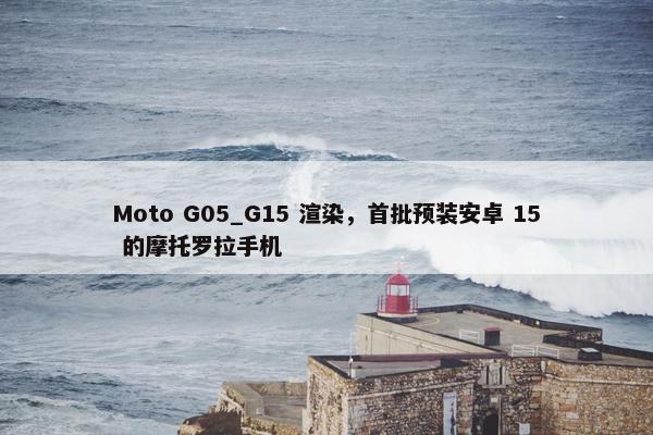 Moto G05_G15 渲染，首批预装安卓 15 的摩托罗拉手机