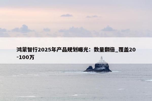 鸿蒙智行2025年产品规划曝光：数量翻倍_覆盖20-100万