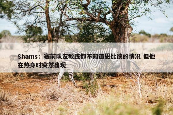 Shams：赛前队友教练都不知道恩比德的情况 但他在热身时突然出现