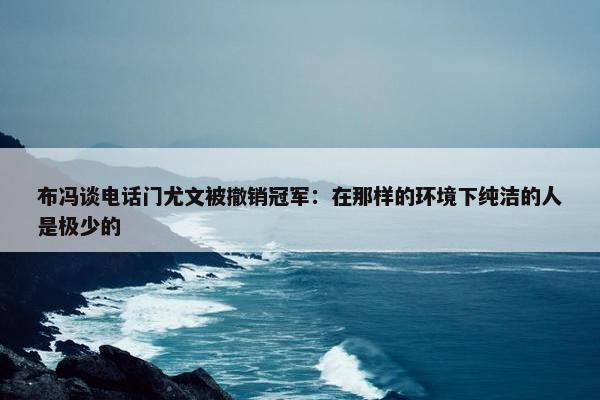 布冯谈电话门尤文被撤销冠军：在那样的环境下纯洁的人是极少的