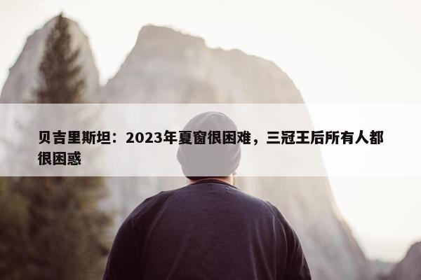 贝吉里斯坦：2023年夏窗很困难，三冠王后所有人都很困惑