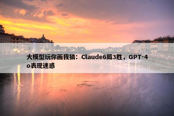 大模型玩你画我猜：Claude6局3胜，GPT-4o表现迷惑