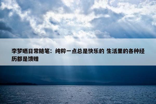 李梦晒日常随笔：纯粹一点总是快乐的 生活里的各种经历都是馈赠