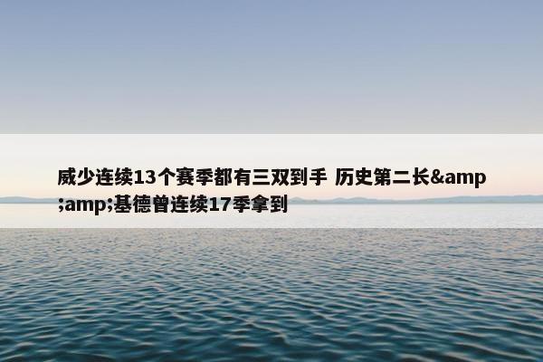 威少连续13个赛季都有三双到手 历史第二长&amp;基德曾连续17季拿到