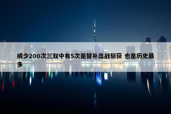 威少200次三双中有5次是替补出战斩获 也是历史最多