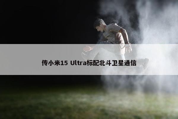 传小米15 Ultra标配北斗卫星通信