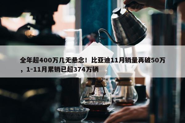 全年超400万几无悬念！比亚迪11月销量再破50万，1-11月累销已超374万辆