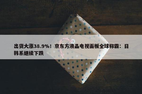 出货大涨38.9%！京东方液晶电视面板全球称霸：日韩系继续下跌