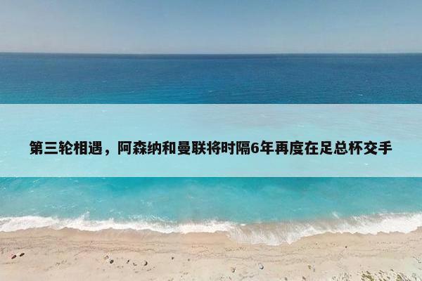 第三轮相遇，阿森纳和曼联将时隔6年再度在足总杯交手