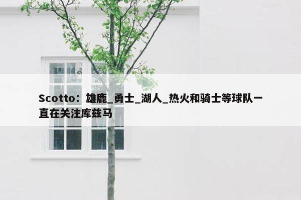 Scotto：雄鹿_勇士_湖人_热火和骑士等球队一直在关注库兹马