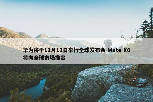 华为将于12月12日举行全球发布会 Mate X6将向全球市场推出