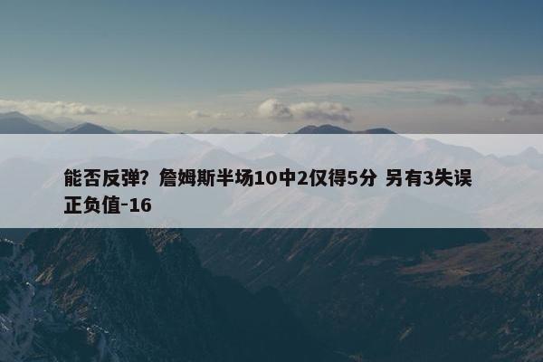 能否反弹？詹姆斯半场10中2仅得5分 另有3失误 正负值-16