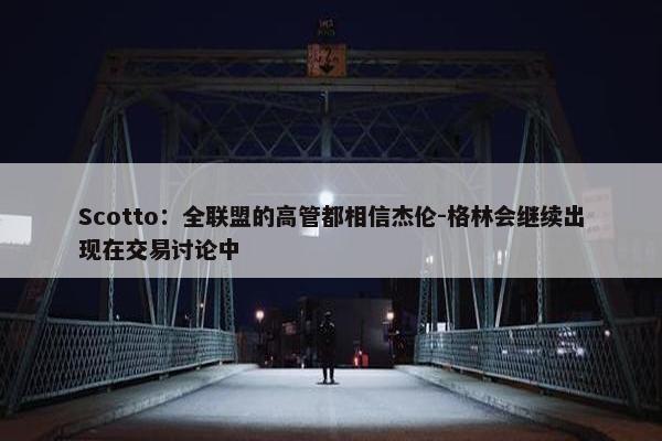 Scotto：全联盟的高管都相信杰伦-格林会继续出现在交易讨论中