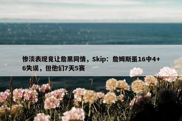 惨淡表现竟让詹黑同情，Skip：詹姆斯虽16中4+6失误，但他们7天5赛