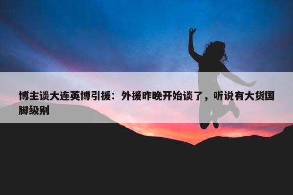 博主谈大连英博引援：外援昨晚开始谈了，听说有大货国脚级别