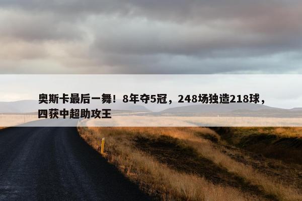 奥斯卡最后一舞！8年夺5冠，248场独造218球，四获中超助攻王