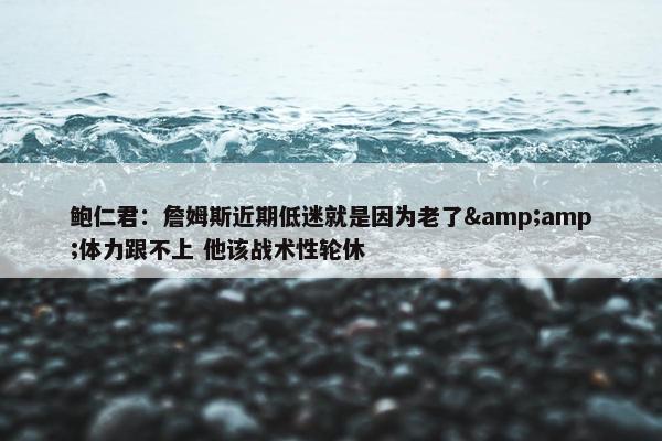 鲍仁君：詹姆斯近期低迷就是因为老了&amp;体力跟不上 他该战术性轮休