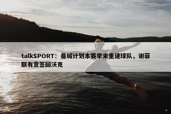 talkSPORT：曼城计划本赛季末重建球队，谢菲联有意签回沃克