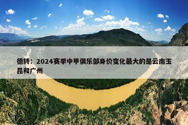 德转：2024赛季中甲俱乐部身价变化最大的是云南玉昆和广州