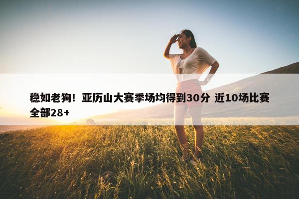 稳如老狗！亚历山大赛季场均得到30分 近10场比赛全部28+