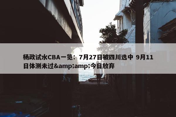 杨政试水CBA一览：7月27日被四川选中 9月11日体测未过&amp;今日放弃