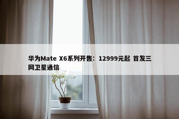 华为Mate X6系列开售：12999元起 首发三网卫星通信