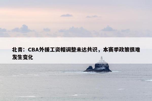 北青：CBA外援工资帽调整未达共识，本赛季政策很难发生变化