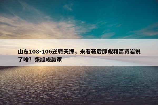 山东108-106逆转天津，来看赛后邱彪和高诗岩说了啥？张旭成赢家