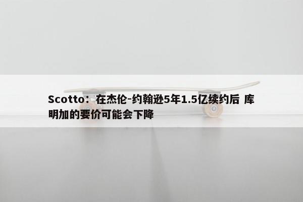 Scotto：在杰伦-约翰逊5年1.5亿续约后 库明加的要价可能会下降