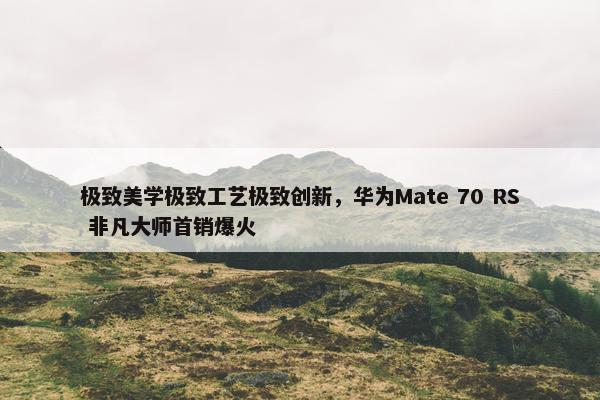 极致美学极致工艺极致创新，华为Mate 70 RS 非凡大师首销爆火