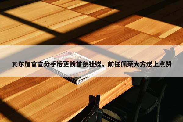 瓦尔加官宣分手后更新首条社媒，前任佩莱大方送上点赞