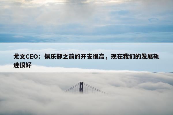 尤文CEO：俱乐部之前的开支很高，现在我们的发展轨迹很好