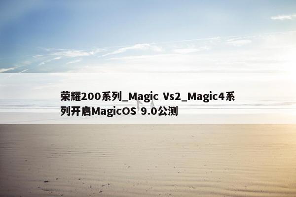 荣耀200系列_Magic Vs2_Magic4系列开启MagicOS 9.0公测