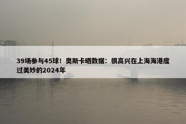 39场参与45球！奥斯卡晒数据：很高兴在上海海港度过美妙的2024年