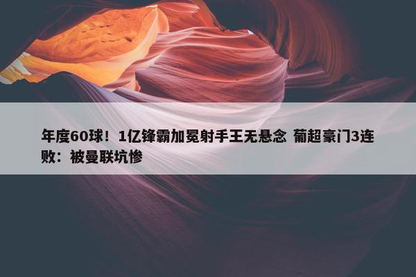 年度60球！1亿锋霸加冕射手王无悬念 葡超豪门3连败：被曼联坑惨