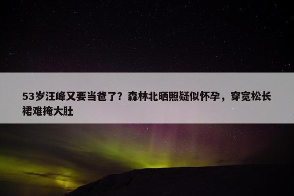 53岁汪峰又要当爸了？森林北晒照疑似怀孕，穿宽松长裙难掩大肚