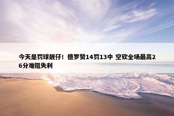 今天是罚球靓仔！德罗赞14罚13中 空砍全场最高26分难阻失利