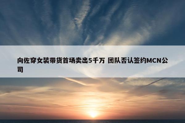 向佐穿女装带货首场卖出5千万 团队否认签约MCN公司