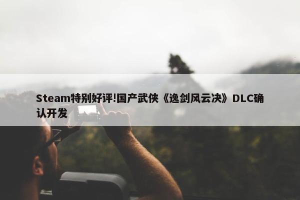 Steam特别好评!国产武侠《逸剑风云决》DLC确认开发