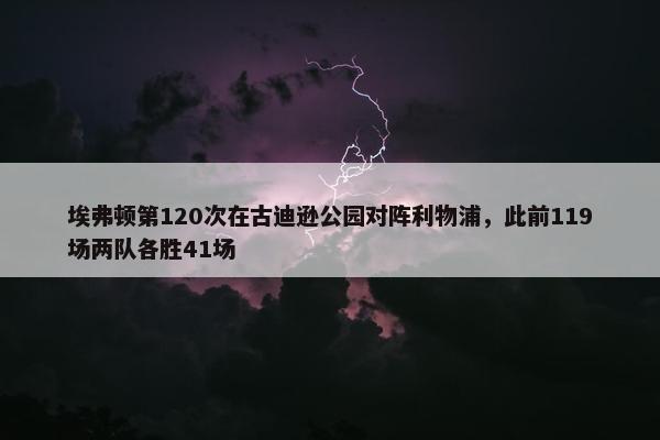 埃弗顿第120次在古迪逊公园对阵利物浦，此前119场两队各胜41场