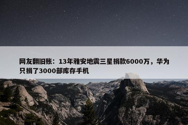 网友翻旧账：13年雅安地震三星捐款6000万，华为只捐了3000部库存手机