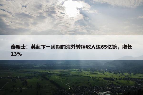 泰晤士：英超下一周期的海外转播收入达65亿镑，增长23%