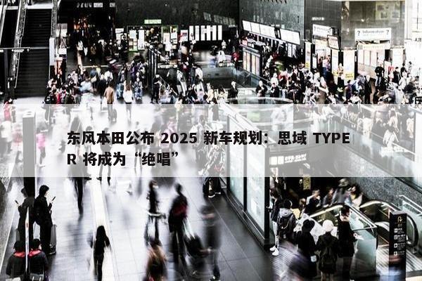 东风本田公布 2025 新车规划：思域 TYPE R 将成为“绝唱”